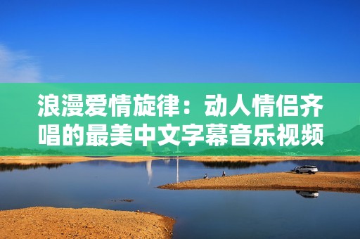 浪漫爱情旋律：动人情侣齐唱的最美中文字幕音乐视频