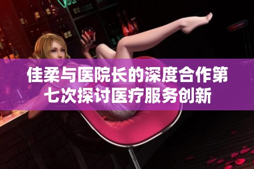 佳柔与医院长的深度合作第七次探讨医疗服务创新