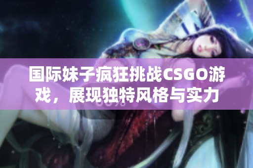 国际妹子疯狂挑战CSGO游戏，展现独特风格与实力