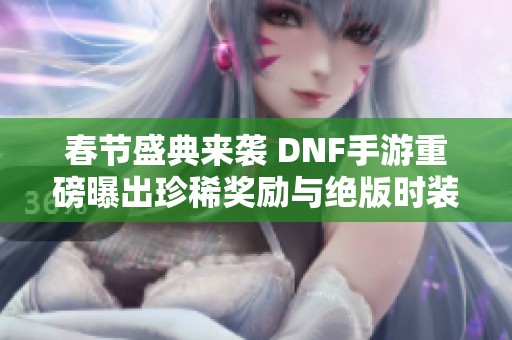 春节盛典来袭 DNF手游重磅曝出珍稀奖励与绝版时装