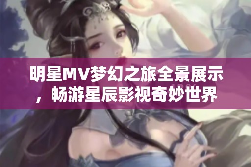 明星MV梦幻之旅全景展示，畅游星辰影视奇妙世界