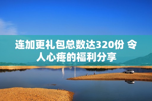 连加更礼包总数达320份 令人心疼的福利分享