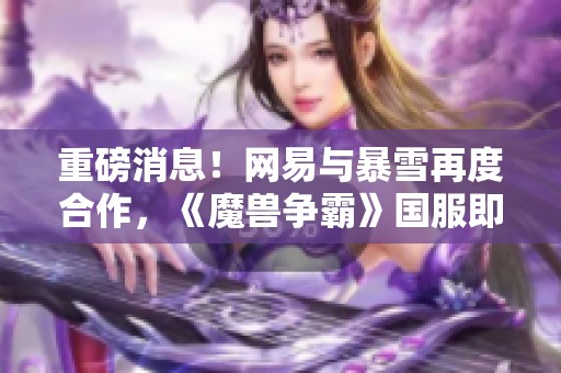 重磅消息！网易与暴雪再度合作，《魔兽争霸》国服即将回归