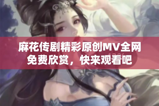 麻花传剧精彩原创MV全网免费欣赏，快来观看吧