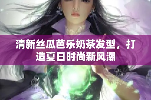 清新丝瓜芭乐奶茶发型，打造夏日时尚新风潮