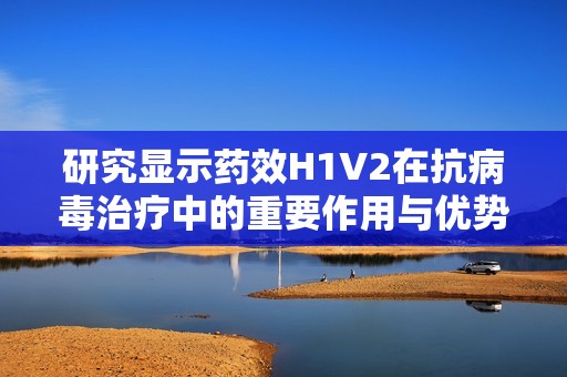 研究显示药效H1V2在抗病毒治疗中的重要作用与优势