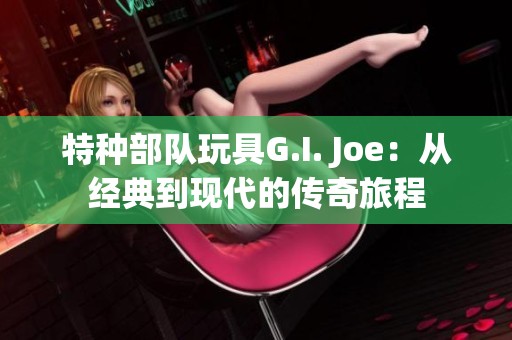 特种部队玩具G.I. Joe：从经典到现代的传奇旅程