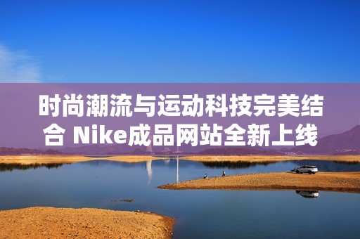 时尚潮流与运动科技完美结合 Nike成品网站全新上线