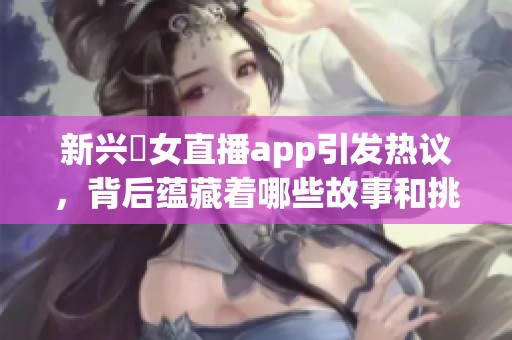 新兴祼女直播app引发热议，背后蕴藏着哪些故事和挑战