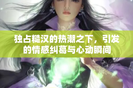 独占糙汉的热潮之下，引发的情感纠葛与心动瞬间